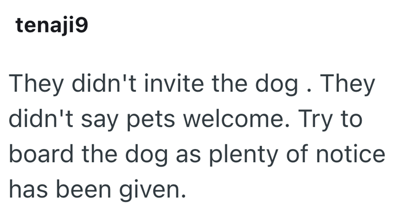 tenaji9 They didn't invite the dog. They didn't say pets welcome. Try to board the dog as plenty of notice has been given.