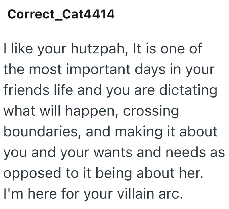 Correct_Cat4414 I like your hutzpah, It is one of the most important days in your friends life and you are dictating what will happen, crossing boundaries, and making it about you and your wants and needs as opposed to it being about her. I'm here for your villain arc.