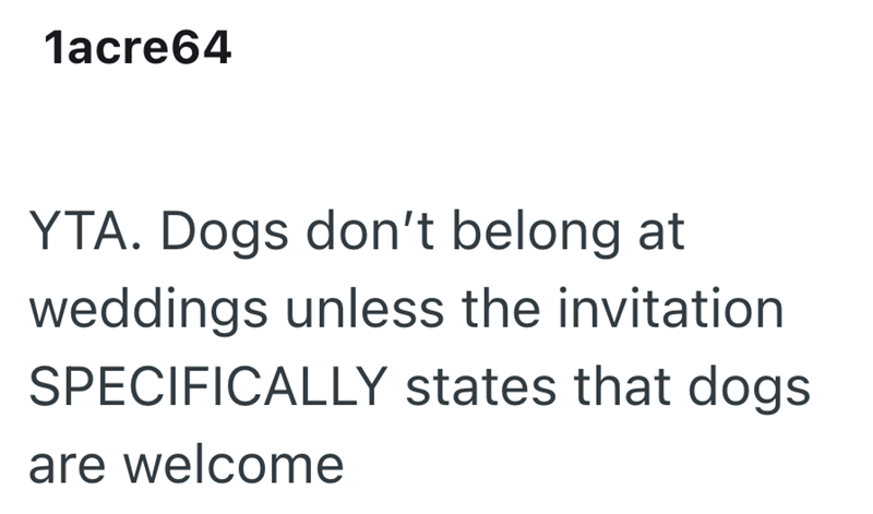 1acre64 YTA. Dogs don't belong at weddings unless the invitation SPECIFICALLY states that dogs are welcome