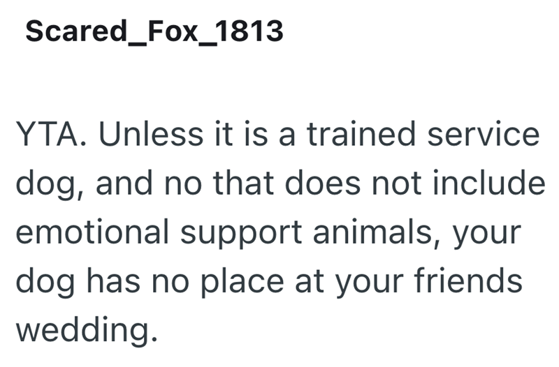 Scared_Fox_1813 YTA. Unless it is a trained service dog, and no that does not include emotional support animals, your dog has no place at your friends wedding.
