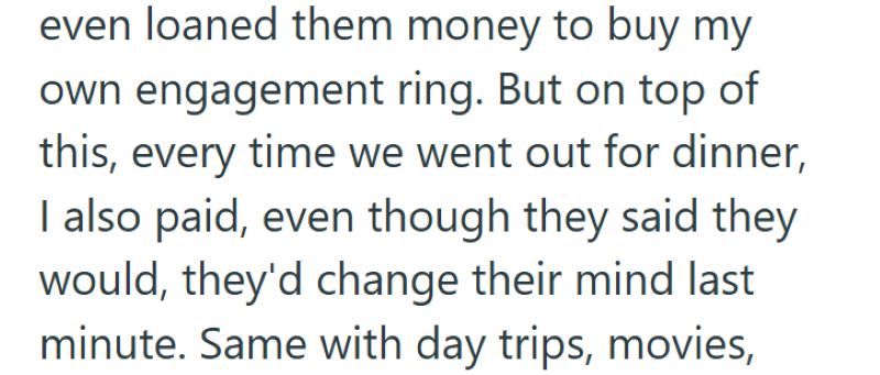 even loaned them money to buy my own engagement ring. But on top of this, every time we went out for dinner, I also paid, even though they said they would, they'd change their mind last minute. Same with day trips, movies,