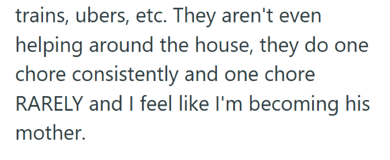 trains, ubers, etc. They aren't even helping around the house, they do one chore consistently and one chore RARELY and I feel like I'm becoming his mother.