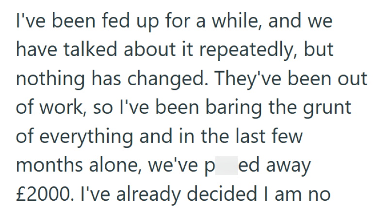 I've been fed up for a while, and we have talked about it repeatedly, but nothing has changed. They've been out of work, so I've been baring the grunt of everything and in the last few months alone, we've ped away £2000. I've already decided I am no