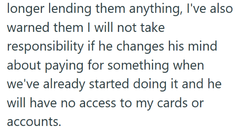 longer lending them anything, I've also warned them I will not take responsibility if he changes his mind about paying for something when we've already started doing it and he will have no access to my cards or accounts.