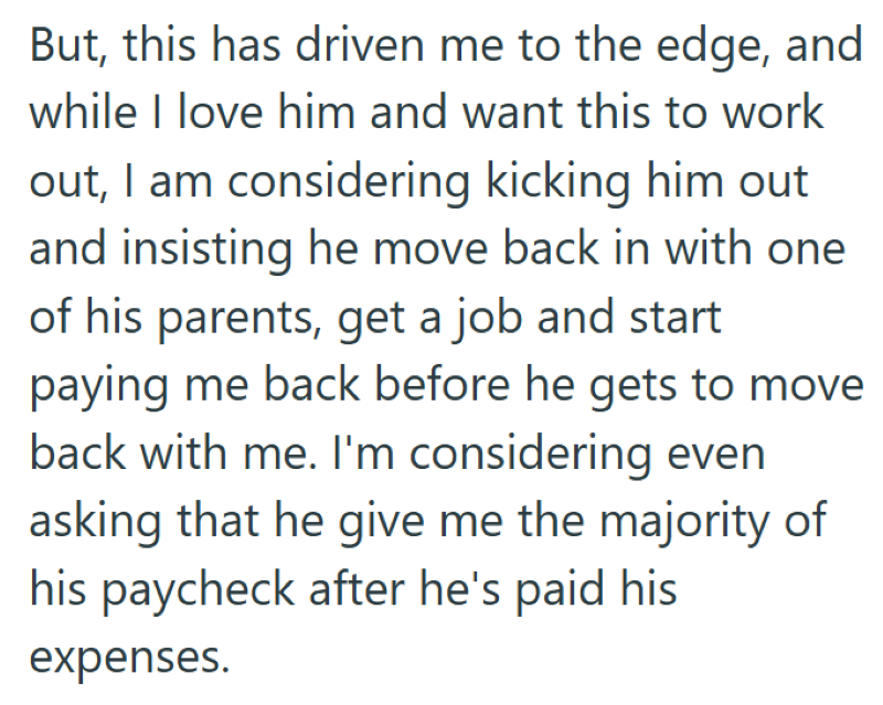 But, this has driven me to the edge, and while I love him and want this to work out, I am considering kicking him out and insisting he move back in with one of his parents, get a job and start paying me back before he gets to move back with me. I'm considering even asking that he give me the majority of his paycheck after he's paid his expenses.