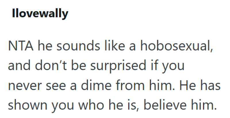 Ilovewally NTA he sounds like a hobosexual, and don't be surprised if you never see a dime from him. He has shown you who he is, believe him.