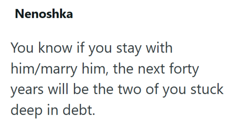 Nenoshka You know if you stay with him/marry him, the next forty years will be the two of you stuck. deep in debt.
