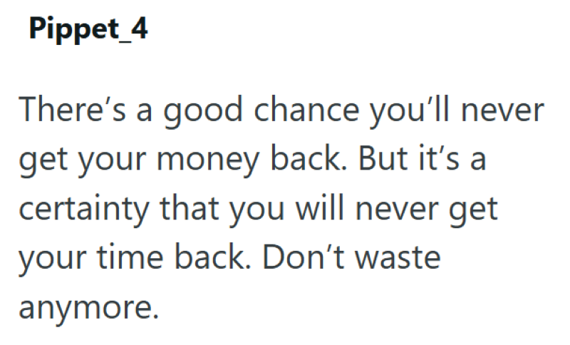 Pippet_4 There's a good chance you'll never get your money back. But it's a certainty that you will never get your time back. Don't waste anymore.