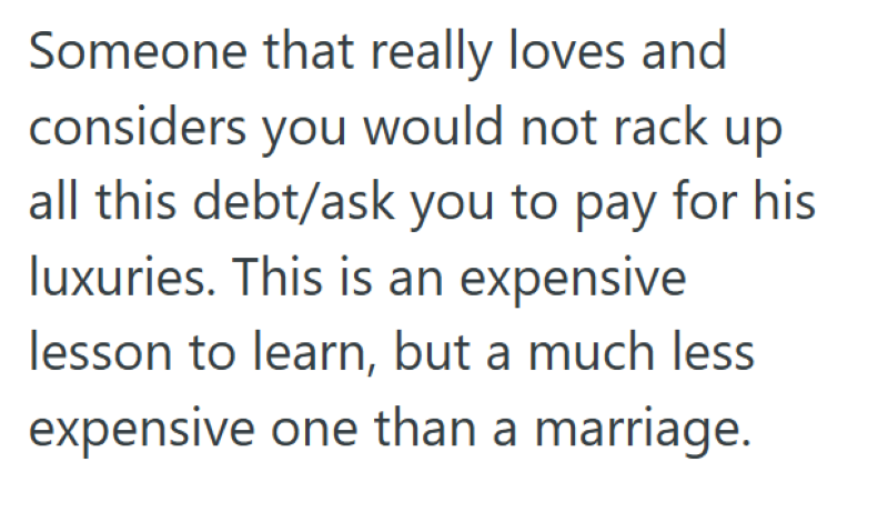 Someone that really loves and considers you would not rack up all this debt/ask you to pay for his luxuries. This is an expensive lesson to learn, but a much less expensive one than a marriage.