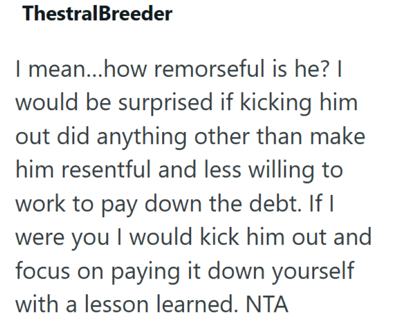 ThestralBreeder I mean...how remorseful is he? I would be surprised if kicking him out did anything other than make him resentful and less willing to work to pay down the debt. If I were you I would kick him out and focus on paying it down yourself with a lesson learned. NTA