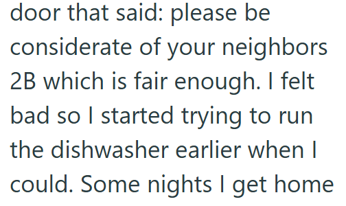 door that said: please be considerate of your neighbors 2B which is fair enough. I felt bad so I started trying to run the dishwasher earlier when I could. Some nights I get home