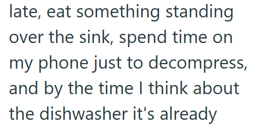 late, eat something standing over the sink, spend time on my phone just to decompress, and by the time I think about the dishwasher it's already