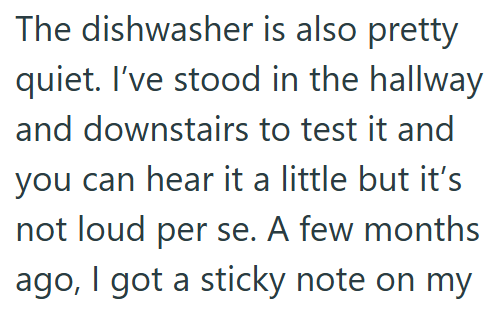 The dishwasher is also pretty quiet. I've stood in the hallway and downstairs to test it and you can hear it a little but it's not loud per se. A few months ago, I got a sticky note on my