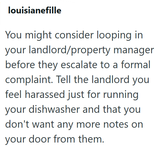 louisianefille You might consider looping in your landlord/property manager before they escalate to a formal complaint. Tell the landlord you feel harassed just for running your dishwasher and that you don't want any more notes on your door from them.