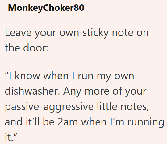 MonkeyChoker80 Leave your own sticky note on the door: "I know when I run my own dishwasher. Any more of your passive-aggressive little notes, and it'll be 2am when I'm running it."