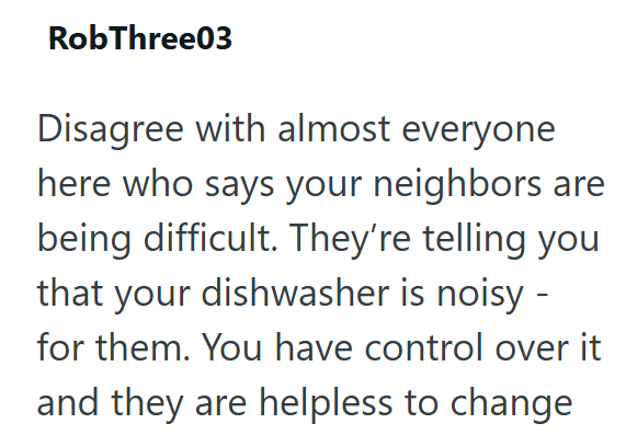 RobThree03 Disagree with almost everyone here who says your neighbors are being difficult. They're telling you that your dishwasher is noisy - for them. You have control over it and they are helpless to change