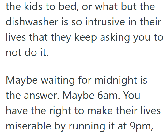 the kids to bed, or what but the dishwasher is so intrusive in their lives that they keep asking you to not do it. Maybe waiting for midnight is the answer. Maybe 6am. You have the right to make their lives miserable by running it at 9pm,