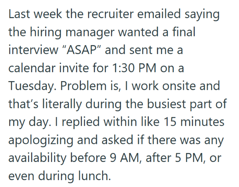 Last week the recruiter emailed saying the hiring manager wanted a final interview "ASAP" and sent me a calendar invite for 1:30 PM on a Tuesday. Problem is, I work onsite and that's literally during the busiest part of my day. I replied within like 15 minutes apologizing and asked if there was any availability before 9 AM, after 5 PM, or even during lunch.