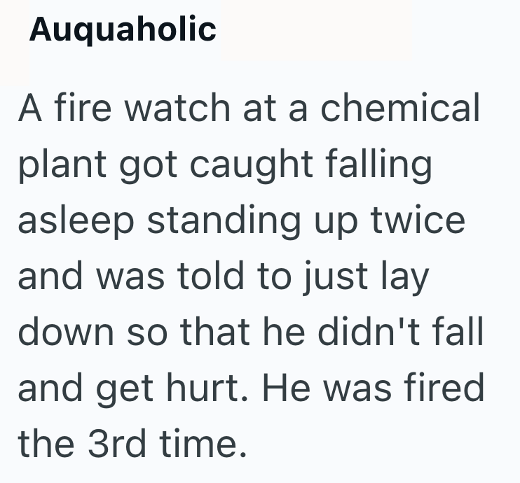 Auquaholic A fire watch at a chemical plant got caught falling asleep standing up twice. and was told to just lay down so that he didn't fall and get hurt. He was fired the 3rd time.