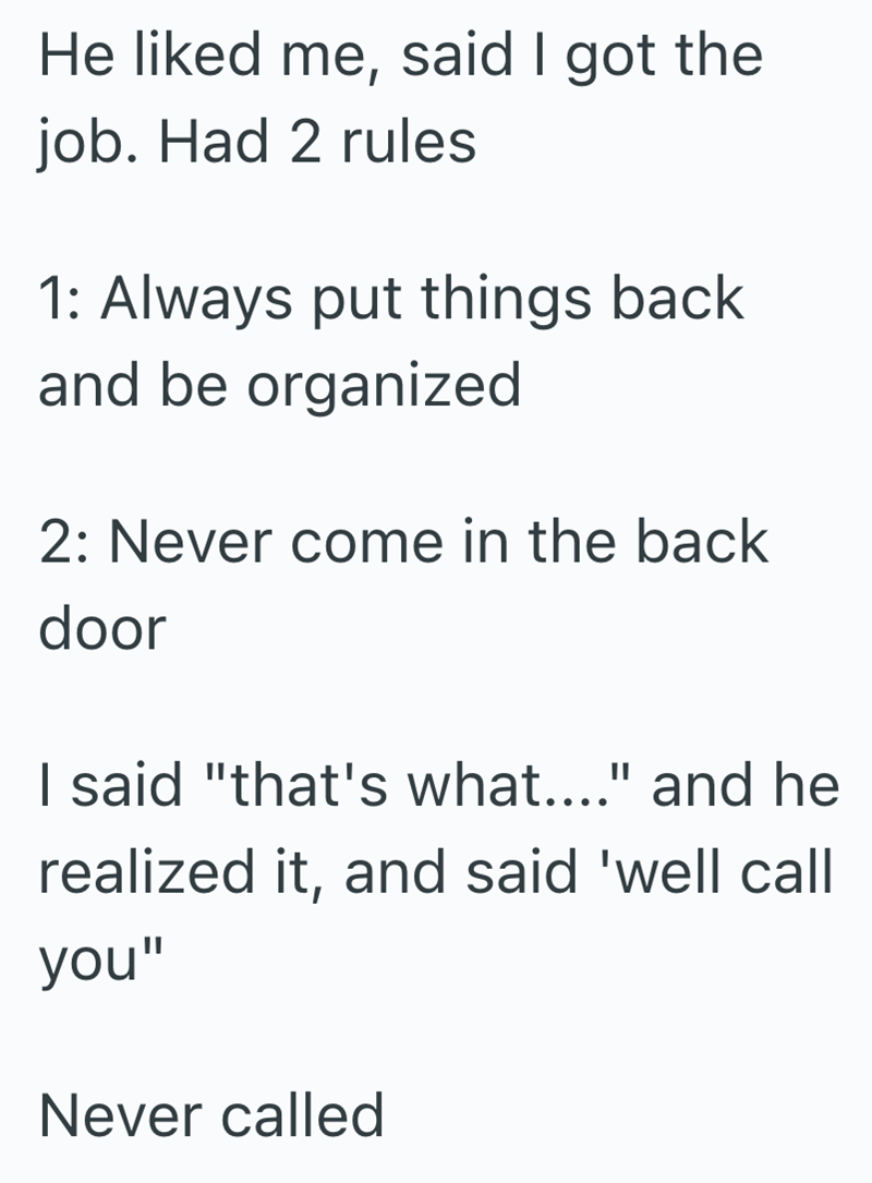 He liked me, said I got the job. Had 2 rules 1: Always put things back and be organized 2: Never come in the back door I said "that's what...." and he realized it, and said 'well call you" Never called
