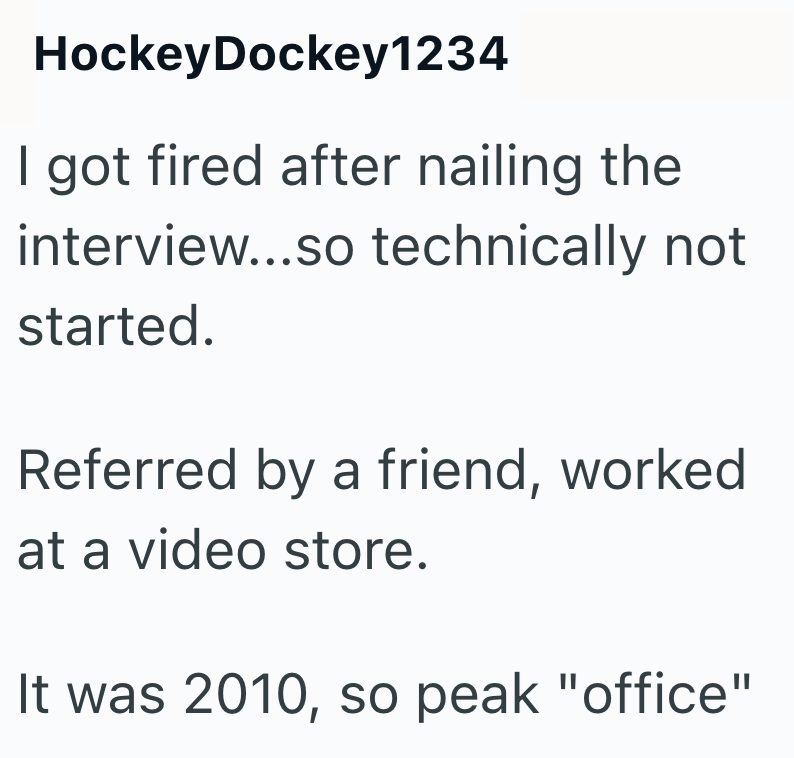 HockeyDockey1234 I got fired after nailing the interview...so technically not started. Referred by a friend, worked at a video store. It was 2010, so peak "office"