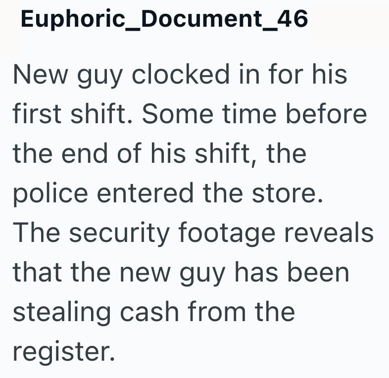 Euphoric_Document_46 New guy clocked in for his first shift. Some time before the end of his shift, the police entered the store. The security footage reveals that the new guy has been stealing cash from the register.