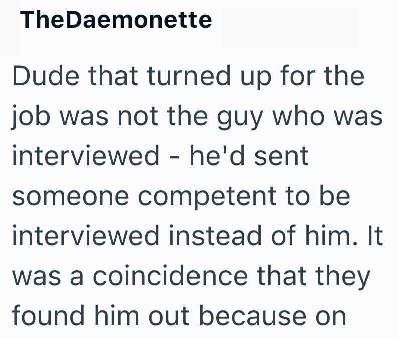TheDaemonette Dude that turned up for the job was not the guy who was interviewed - he'd sent someone competent to be interviewed instead of him. It was a coincidence that they found him out because on