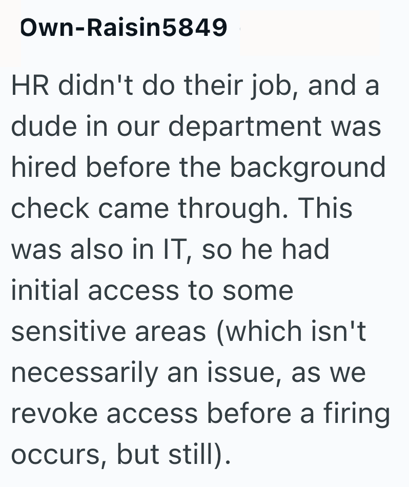 Own-Raisin5849 HR didn't do their job, and a dude in our department was hired before the background check came through. This was also in IT, so he had initial access to some sensitive areas (which isn't necessarily an issue, as we revoke access before a firing occurs, but still).