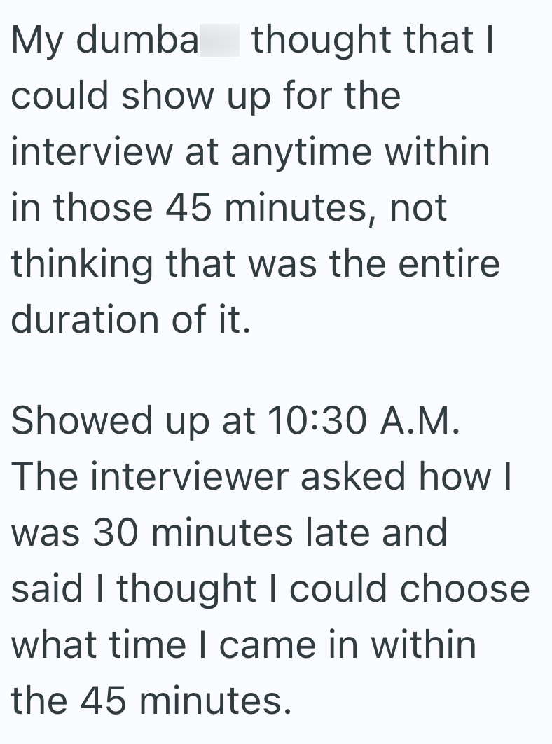 My dumba thought that I could show up for the interview at anytime within in those 45 minutes, not thinking that was the entire duration of it. Showed up at 10:30 A.M. The interviewer asked how I was 30 minutes late and said I thought I could choose what time I came in within the 45 minutes.