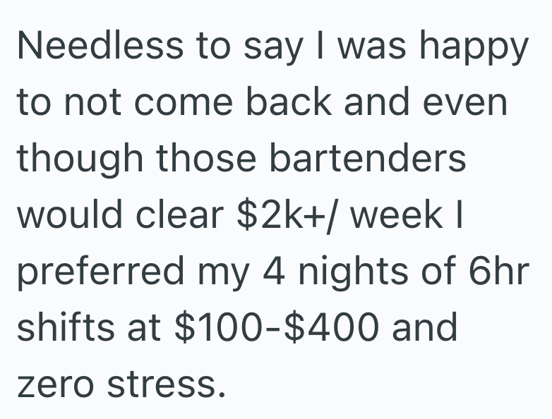 Needless to say I was happy to not come back and even though those bartenders would clear $2k+/ week I preferred my 4 nights of 6hr shifts at $100-$400 and zero stress.