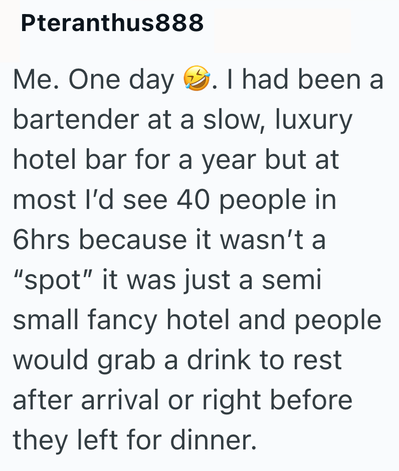 Pteranthus888 Me. One day . I had been a bartender at a slow, luxury hotel bar for a year but at most I'd see 40 people in 6hrs because it wasn't a "spot" it was just a semi small fancy hotel and people would grab a drink to rest after arrival or right before they left for dinner.