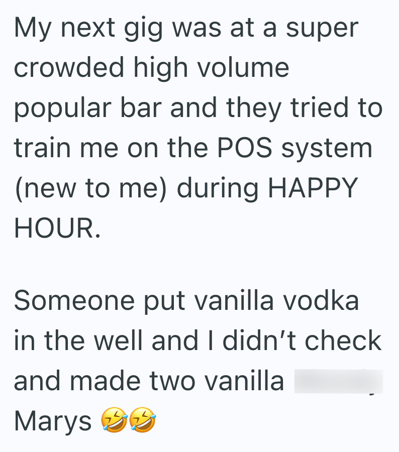 My next gig was at a super crowded high volume popular bar and they tried to train me on the POS system (new to me) during HAPPY HOUR. Someone put vanilla vodka in the well and I didn't check and made two vanilla Marys