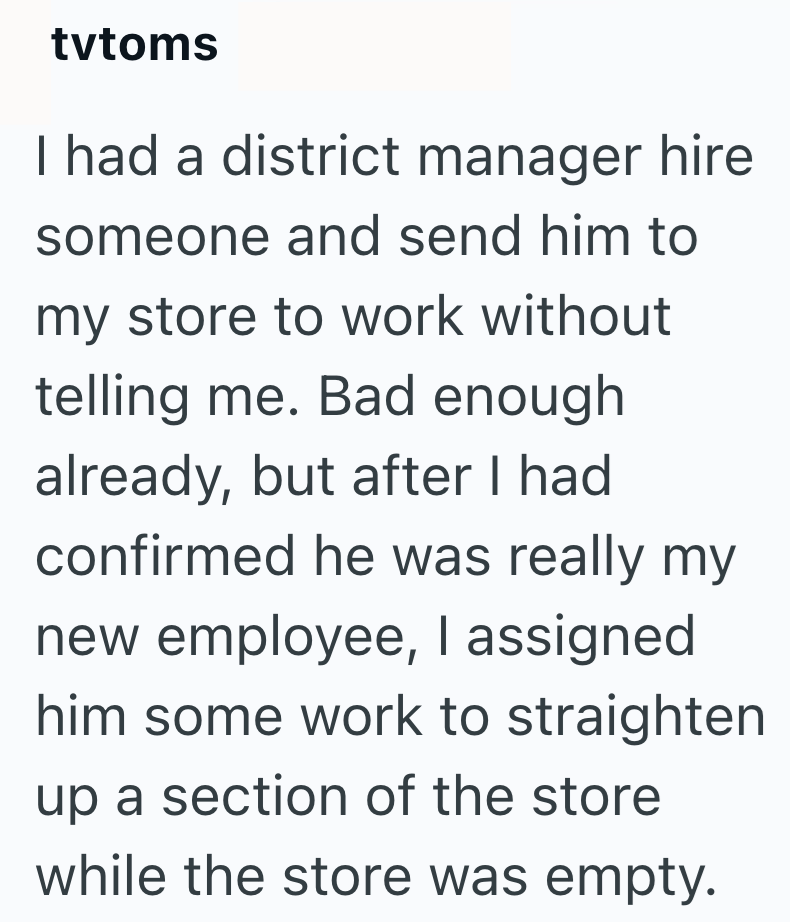 tvtoms I had a district manager hire someone and send him to my store to work without telling me. Bad enough already, but after I had confirmed he was really my new employee, I assigned him some work to straighten up a section of the store while the store was empty.
