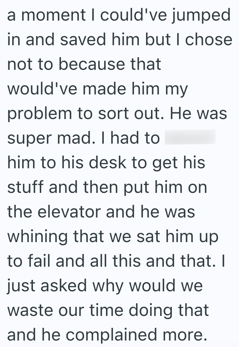 a moment I could've jumped in and saved him but I chose not to because that would've made him my problem to sort out. He was super mad. I had to him to his desk to get his stuff and then put him on the elevator and he was whining that we sat him up to fail and all this and that. I just asked why would we waste our time doing that and he complained more.