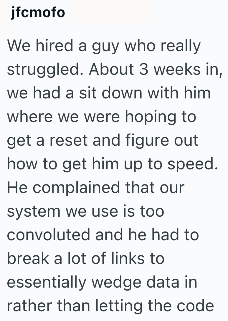 jfcmofo We hired a guy who really struggled. About 3 weeks in, we had a sit down with him where we were hoping to get a reset and figure out how to get him up to speed. He complained that our system we use is too convoluted and he had to break a lot of links to essentially wedge data in rather than letting the code