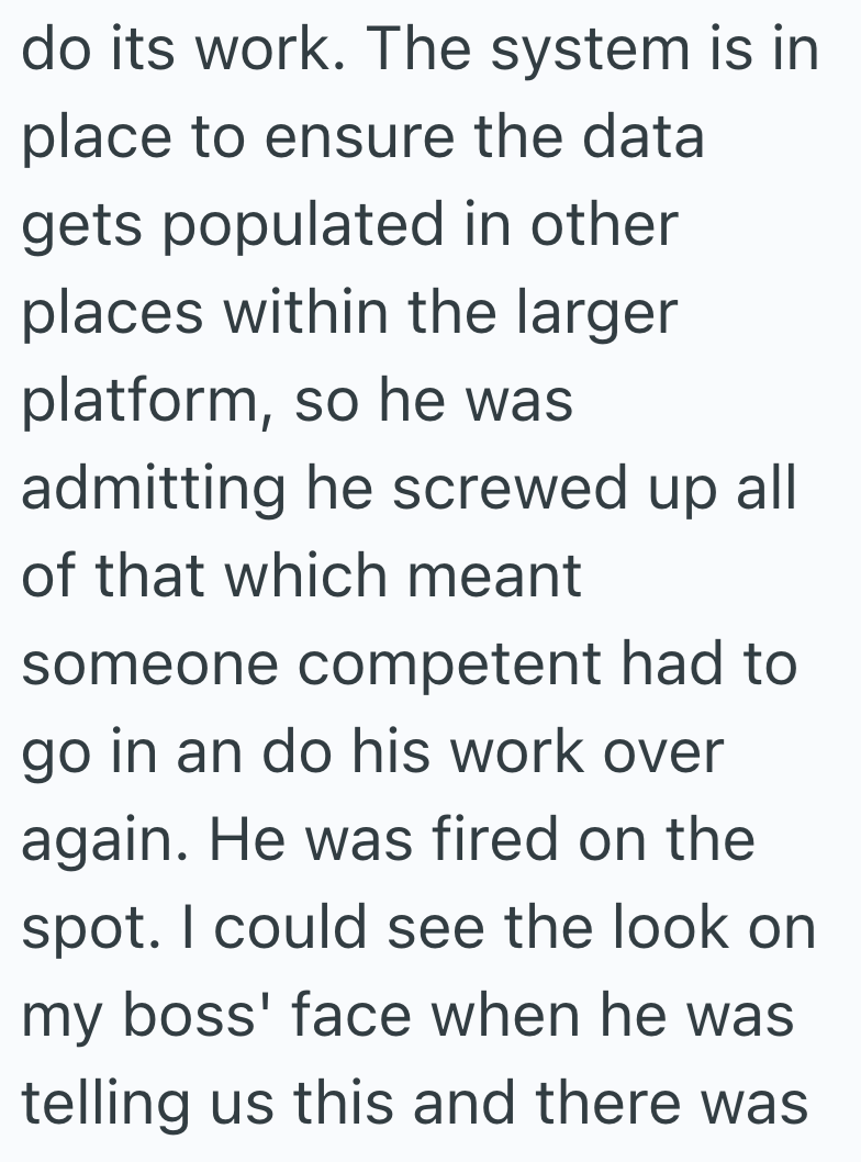 do its work. The system is in place to ensure the data gets populated in other places within the larger platform, so he was admitting he screwed up all of that which meant someone competent had to go in an do his work over again. He was fired on the spot. I could see the look on my boss' face when he was telling us this and there was