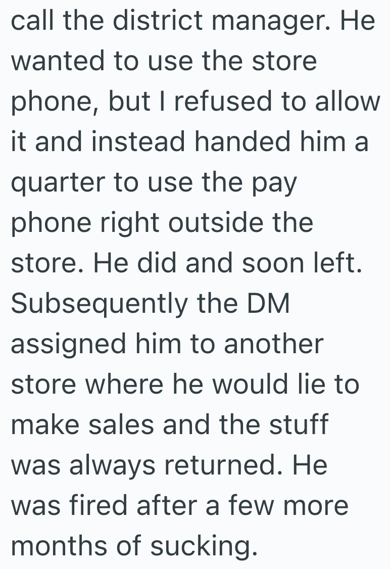 call the district manager. He wanted to use the store phone, but I refused to allow it and instead handed him a quarter to use the pay phone right outside the store. He did and soon left. Subsequently the DM assigned him to another store where he would lie to make sales and the stuff was always returned. He was fired after a few more months of sucking.