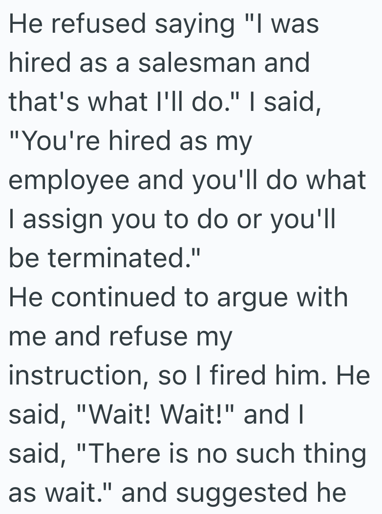 He refused saying "I was hired as a salesman and that's what I'll do." I said, "You're hired as my employee and you'll do what I assign you to do or you'll be terminated." He continued to argue with me and refuse my instruction, so I fired him. He said, "Wait! Wait!" and I said, "There is no such thing as wait." and suggested he