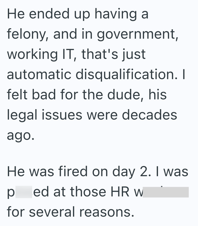 He ended up having a felony, and in government, working IT, that's just automatic disqualification. I felt bad for the dude, his legal issues were decades. ago. He was fired on day 2. I was р ed at those HR w for several reasons.