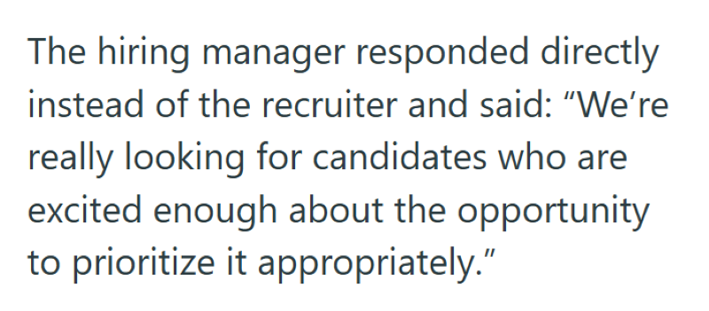 The hiring manager responded directly instead of the recruiter and said: "We're really looking for candidates who are excited enough about the opportunity to prioritize it appropriately."
