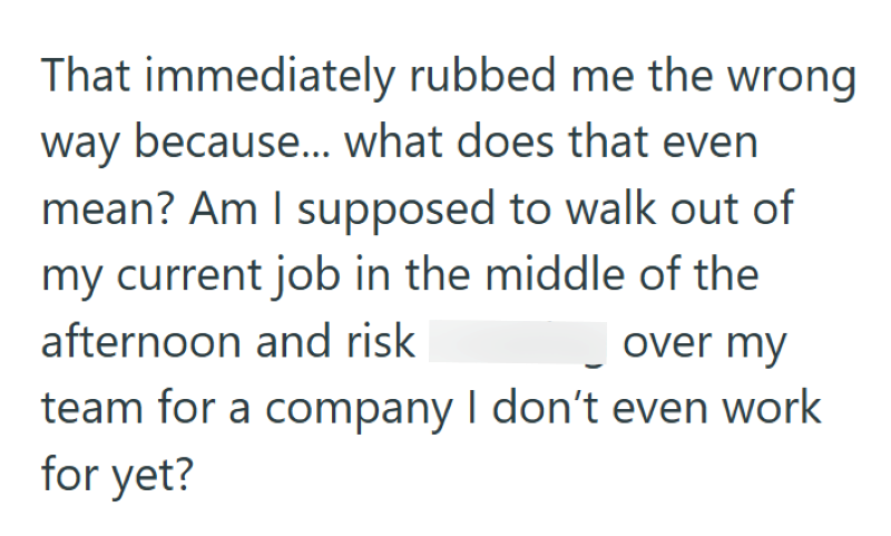 That immediately rubbed me the wrong way because... what does that even mean? Am I supposed to walk out of my current job in the middle of the afternoon and risk over my team for a company I don't even work for yet?