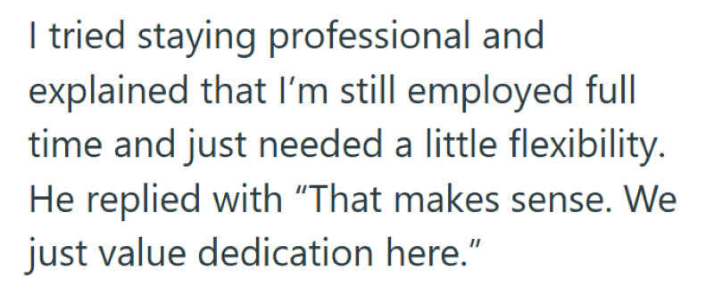 I tried staying professional and explained that I'm still employed full time and just needed a little flexibility. He replied with "That makes sense. We just value dedication here."