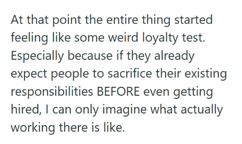 At that point the entire thing started feeling like some weird loyalty test. Especially because if they already expect people to sacrifice their existing responsibilities BEFORE even getting hired, I can only imagine what actually working there is like.