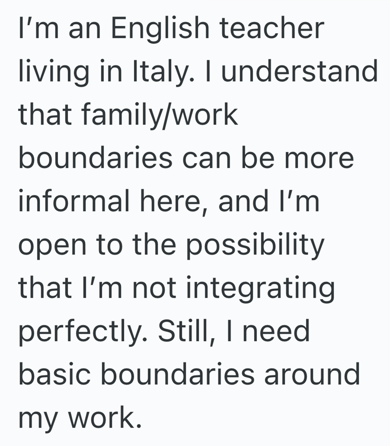 I'm an English teacher living in Italy. I understand that family/work boundaries can be more informal here, and I'm open to the possibility that I'm not integrating perfectly. Still, I need basic boundaries around my work.