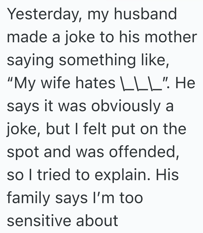 Yesterday, my husband made a joke to his mother saying something like, "My wife hates |\___ \____|\___". He says it was obviously a joke, but I felt put on the spot and was offended, so I tried to explain. His family says I'm too sensitive about