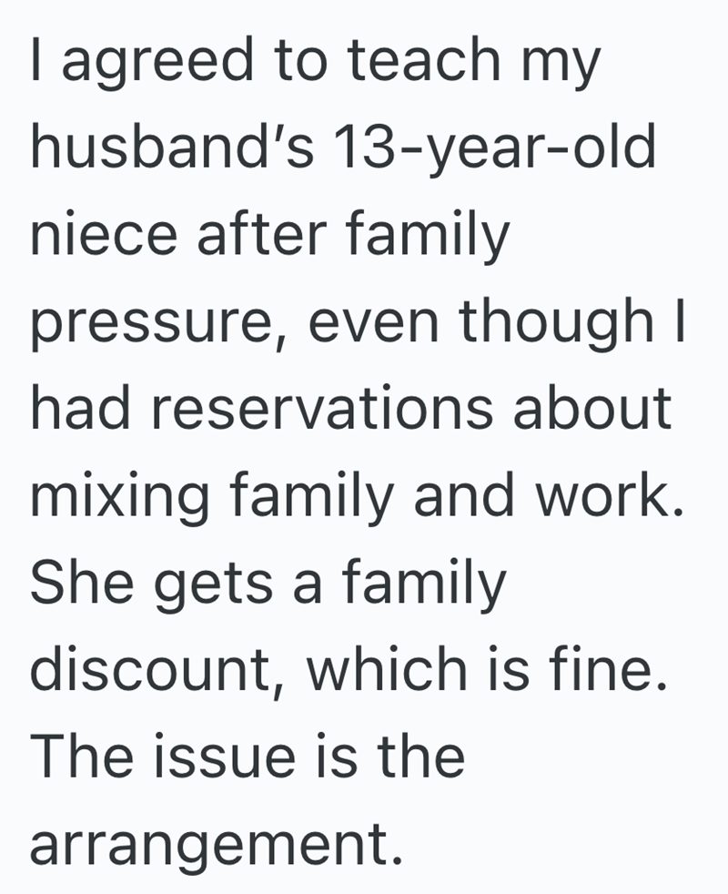 I agreed to teach my husband's 13-year-old niece after family pressure, even though I had reservations about mixing family and work. She gets a family discount, which is fine. The issue is the arrangement.