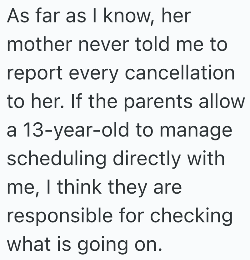 As far as I know, her mother never told me to report every cancellation to her. If the parents allow a 13-year-old to manage scheduling directly with me, I think they are responsible for checking what is going on.