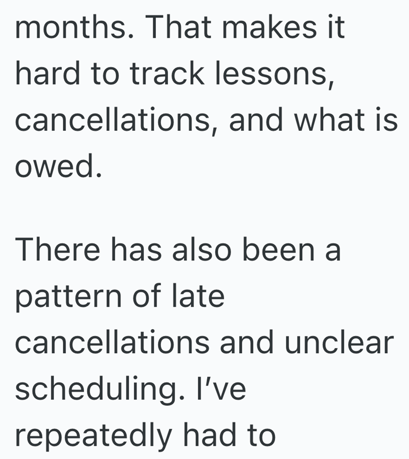 months. That makes it hard to track lessons, cancellations, and what is owed. There has also been a pattern of late cancellations and unclear scheduling. I've repeatedly had to