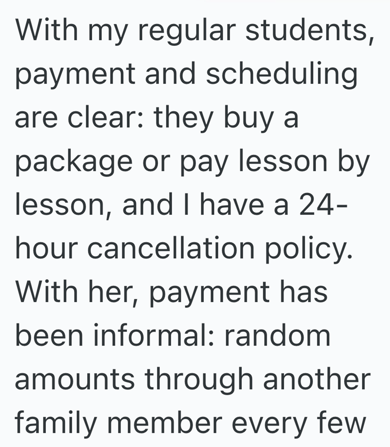 With my regular students, payment and scheduling are clear: they buy a package or pay lesson by lesson, and I have a 24- hour cancellation policy. With her, payment has been informal: random amounts through another family member every few