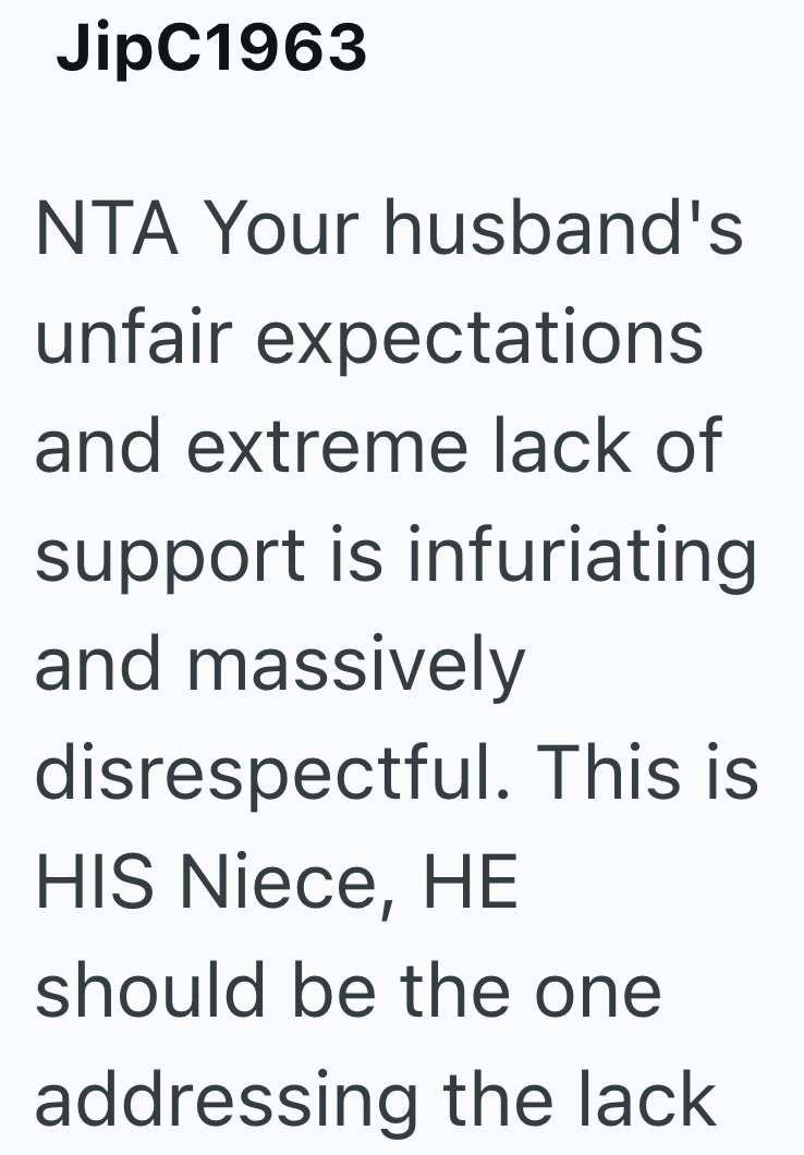 JipC1963 NTA Your husband's unfair expectations and extreme lack of support is infuriating and massively disrespectful. This is HIS Niece, HE should be the one addressing the lack